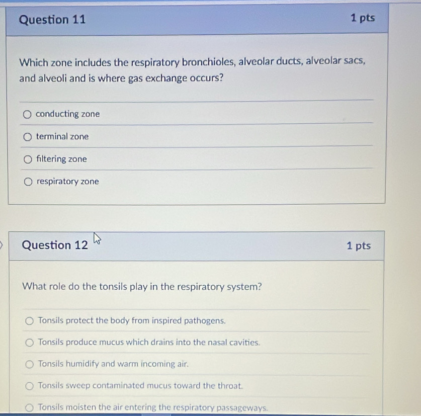 Which zone includes the respiratory bronchioles, alveolar ducts, alveolar sacs,
and alveoli and is where gas exchange occurs?
conducting zone
terminal zone
filtering zone
respiratory zone
Question 12 1 pts
What role do the tonsils play in the respiratory system?
Tonsils protect the body from inspired pathogens.
Tonsils produce mucus which drains into the nasal cavities.
Tonsils humidify and warm incoming air.
Tonsils sweep contaminated mucus toward the throat.
Tonsils moisten the air entering the respiratory passageways.