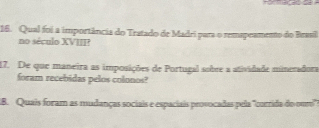 Qual foi a importância do Tratado de Madri para o remapeamento do Brasil 
no século XVIII? 
17. De que maneira as imposições de Portugal sobre a atividade mineradora 
foram recebidas pelos colonos? 
1B. Quais foram as mudanças sociais e espaciais provocadas pela "corrida do ouro':