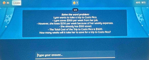 Bonus 3 6013 1872 
4/9 
Solve the word problem: 
Lynn wants to take a trip to Costa Rica. 
- Lynn saves $500 per week from her job. 
a - However, she loses $250 per week because of her weekly expenses. 
- She already has $100 saved. 
- The Total Cost of the Trip to Costa Rica is $1600. 
How many weeks will it take her to save for a trip to Costa Rica? 
|Type your answer...