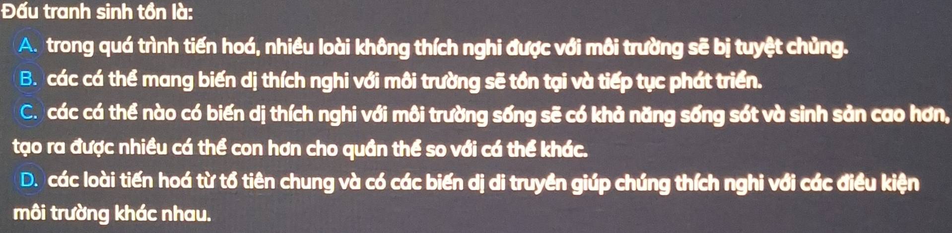 Đấu tranh sinh tồn là:
A. trong quá trình tiến hoá, nhiều loài không thích nghi được với môi trường sẽ bị tuyệt chủng.
B. các cá thể mang biến dị thích nghi với môi trường sẽ tồn tại và tiếp tục phát triển.
C. các cá thể nào có biến dị thích nghi với môi trường sống sẽ có khả năng sống sót và sinh sản cao hơn,
tạo ra được nhiều cá thể con hơn cho quần thể so với cá thể khác.
D. các loài tiến hoá từ tổ tiên chung và có các biến dị di truyền giúp chúng thích nghi với các điều kiện
môi trường khác nhau.