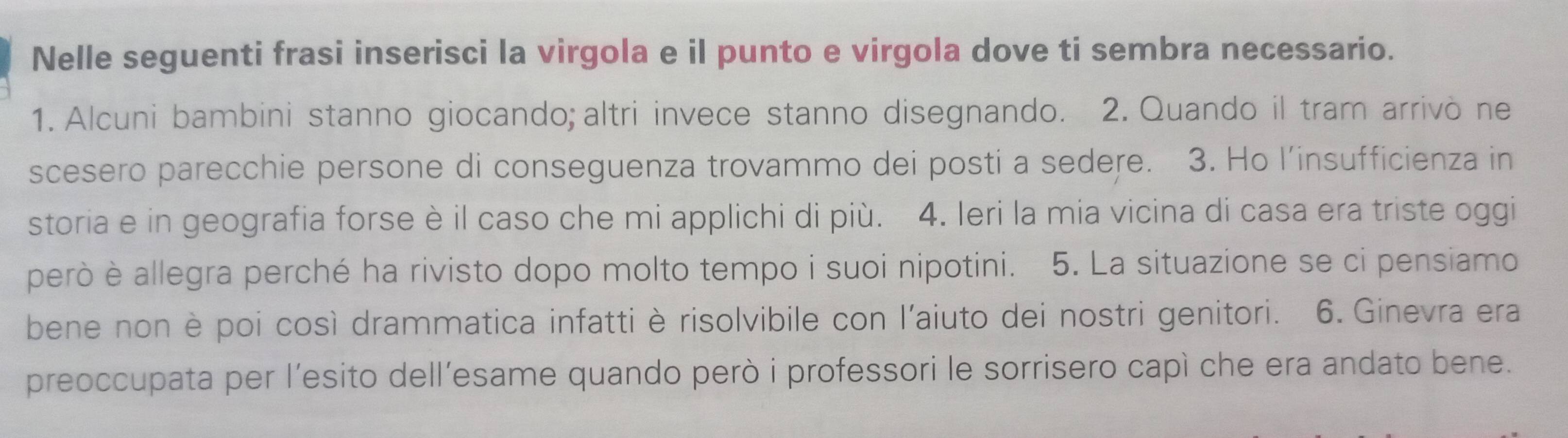 Nelle seguenti frasi inserisci la virgola e il punto e virgola dove ti sembra necessario. 
1. Alcuni bambini stanno giocando; altri invece stanno disegnando. 2. Quando il tram arrivò ne 
scesero parecchie persone di conseguenza trovammo dei posti a sedere. 3. Ho l’insufficienza in 
storia e in geografia forse è il caso che mi applichi di più. 4. Ieri la mia vicina di casa era triste oggi 
però è allegra perché ha rivisto dopo molto tempo i suoi nipotini. 5. La situazione se ci pensiamo 
bene non è poi così drammatica infatti è risolvibile con l'aiuto dei nostri genitori. 6. Ginevra era 
preoccupata per l’esito dell’esame quando però i professori le sorrisero capì che era andato bene.