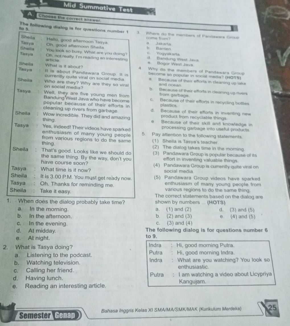 Mid Summative Test
Choose the correct answer.
The following dialog is for questions number 1
to 5. 3. Where do the members of Pandawara Group
come from?
Sheila Hello, good afternoon Tasya a Jakarta
Tasya Oh, good afternoon Sheila b Banten
Sheila You look so busy. What are you doing? c. Yogyakarta
Tasya Oh, not really. I'm reading an interesting d. Bandung West Java.
article. e. Bogor West Java.
Sheila What is it about? 4. Why do the members of Pandawara Group
Tasya It is about Pandawara Group. It is become so popular in social media? (HOTS)
currently quite viral on social media a. Because of their efforts in cleaning up lake
and ocean
Sheila Who are they? Why are they so viral b. Because of their efforts in cleaning up rivers
on social media? from garbage.
Tasya , . Well, they are five young men from c. Because of their efforts in recycling bottles
Bandung West Java who have become
popular because of their efforts in plastics
cleaning up rivers from garbage. d. Because of their efforts in inventing new
Sheila Wow incredible. They did and amazing product from recyciable things
thing. e. Because of their skill and knowledge in
Tasya Yes, indeed! Their videos have sparked processing garbage into useful products.
enthusiasm of many young people 5. Pay attention to the following statements.
from various regions to do the same (1) Sheila is Tasya's teacher.
thing. (2) The dialog takes time in the morning.
Sheila That's good. Looks like we should do (3) Pandawara Group is popular because of its
the same thing. By the way, don't you effort in inventing valuable things.
have course soon? (4) Pandawara Group is currently quite viral on
Tasya : What time is it now? social media.
Sheila  : It is 3.00 P.M. You must get ready now. (5) Pandawara Group videos have sparked
Tasya : Oh. Thanks for reminding me. enthusiasm of many young people from
various regions to do the same thing.
Sheila : Take it easy. The correct statements based on the dialog are
1.  When does the dialog probably take time? shown by numbers ... (HOTS)
a. In the morning. a. (1) and (2) d. (3) and (5)
b. In the afternoon. b. (2) and (3) e. (4) and (5)
c. In the evening. c. (3) and (4)
d. At midday. The following dialog is for questions number 6
e. At night.
to 9.
2. What is Tasya doing?
Indra Hi, good morning Putra.
a. Listening to the podcast. Putra Hi, good morning Indra.
b. Watching television. Indra : What are you watching? You look so
enthusiastic.
c. Calling her friend.
Putra .
d. Having lunch. I am watching a video about Licypriya
Kangujam.
e. Reading an interesting article.
Semester Genap Bahasa Inggris Kelas XI SMA/MA/SMK/MAK (Kurikulum Merdeka) 25