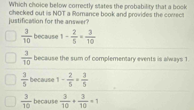 Which choice below correctly states the probability that a book
checked out is NOT a Romance book and provides the correct
justification for the answer?
 3/10  because 1- 2/5 = 3/10 
 3/10  because the sum of complementary events is always 1.
 3/5  because 1- 2/5 = 3/5 
 3/10  because  3/10 + 3/10 =1