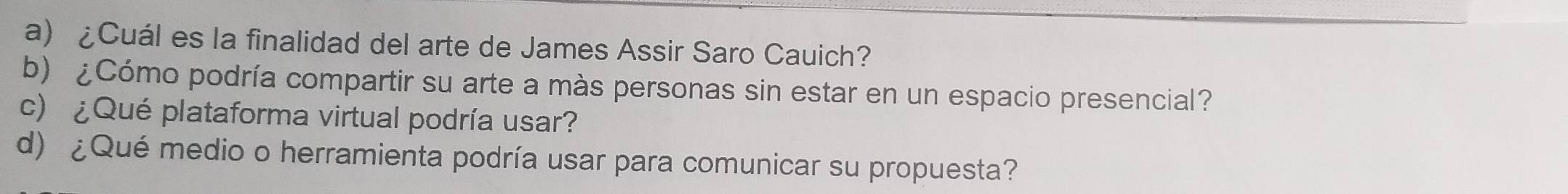 ¿Cuál es la finalidad del arte de James Assir Saro Cauich? 
b) ¿Cómo podría compartir su arte a màs personas sin estar en un espacio presencial? 
c) ¿Qué plataforma virtual podría usar? 
d) ¿Qué medio o herramienta podría usar para comunicar su propuesta?