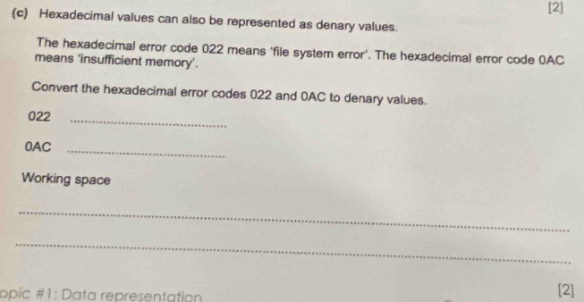 [2] 
(c) Hexadecimal values can also be represented as denary values. 
The hexadecimal error code 022 means ‘file system error’. The hexadecimal error code 0AC
means ‘insufficient memory’. 
Convert the hexadecimal error codes 022 and 0AC to denary values. 
022_ 
0AC_ 
Working space 
_ 
_ 
opic #1: Data representation [2]