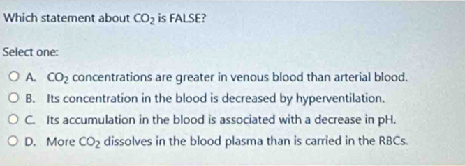 Which statement about CO_2 is FALSE?
Select one:
A. CO_2 concentrations are greater in venous blood than arterial blood.
B. Its concentration in the blood is decreased by hyperventilation.
C. Its accumulation in the blood is associated with a decrease in pH.
D. More CO_2 dissolves in the blood plasma than is carried in the RBCs.