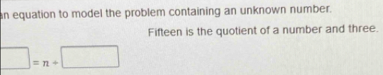 an equation to model the problem containing an unknown number. 
Fifteen is the quotient of a number and three. 
□  =n+