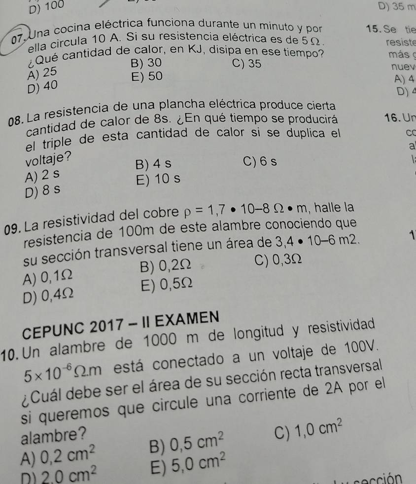 D) 100 D) 35 m
07. Una cocina eléctrica funciona durante un minuto y por 15. Se tie
ella circula 10 A. Si su resistencia eléctrica es de 5Ω. resiste
Qué cantidad de calor, en KJ, disipa en ese tiempo? más
B) 30 C) 35 nuev
A) 25
E) 50 A) 4
D) 40
D) 4
08. La resistencia de una plancha eléctrica produce cierta
cantidad de calor de 8s. ¿En qué tiempo se producirá 16. Ur
el triple de esta cantidad de calor si se duplica el
CC
a
voltaje?
B) 4 s C) 6 s

A) 2 s
E) 10 s
D) 8 s
09. La resistividad del cobre rho =1,7· 10-8Omega · m , halle la
resistencia de 100m de este alambre conociendo que
su sección transversal tiene un área de 3,4· 10-6m2. 1
A) 0,1Ω B) 0,2Ω
C) 0,3Ω
D) 0,4Ω E) 0,5Ω
CEPUNC 2017 - II EXAMEN
10. Un alambre de 1000 m de longitud y resistividad
5* 10^(-6)Omega .m está conectado a un voltaje de 100V.
¿ Cuál debe ser el área de su sección recta transversal
si queremos que circule una corriente de 2A por el
alambre?
A) 0,2cm^2 B) 0,5cm^2 C) 1,0cm^2
D) 2.0cm^2 E) 5,0cm^2
ció