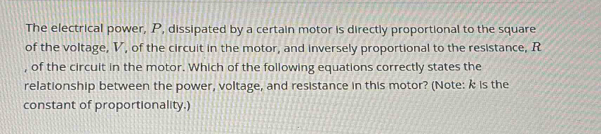 The electrical power, P, dissipated by a certain motor is directly proportional to the square 
of the voltage, V, of the circuit in the motor, and inversely proportional to the resistance, R
, of the circuit in the motor. Which of the following equations correctly states the 
relationship between the power, voltage, and resistance in this motor? (Note: k is the 
constant of proportionality.)