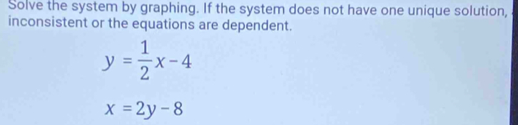 Solve the system by graphing. If the system does not have one unique solution,
inconsistent or the equations are dependent.
y= 1/2 x-4
x=2y-8