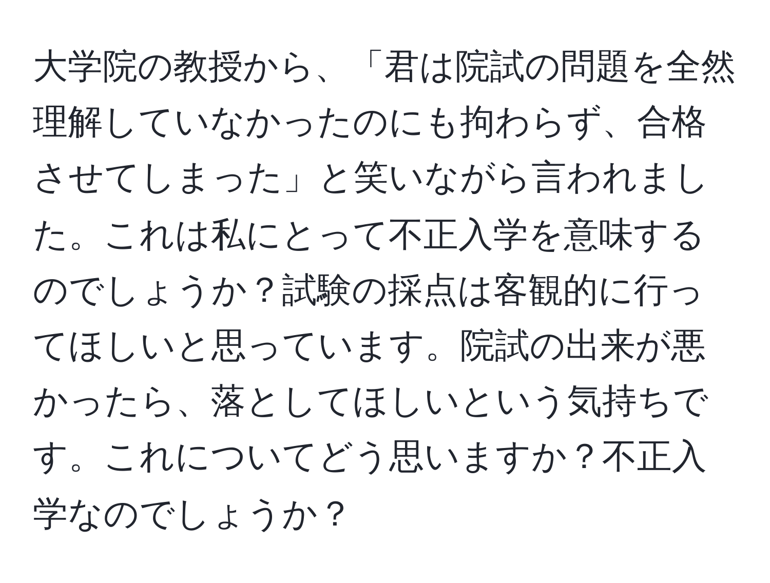 大学院の教授から、「君は院試の問題を全然理解していなかったのにも拘わらず、合格させてしまった」と笑いながら言われました。これは私にとって不正入学を意味するのでしょうか？試験の採点は客観的に行ってほしいと思っています。院試の出来が悪かったら、落としてほしいという気持ちです。これについてどう思いますか？不正入学なのでしょうか？