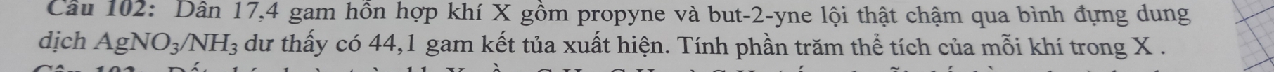 Dân 17, 4 gam hồn hợp khí X gồm propyne và but -2 -yne lội thật chậm qua bình đựng dung 
dịch AgNO_3/NH_3 du thấy có 44, 1 gam kết tủa xuất hiện. Tính phần trăm thể tích của mỗi khí trong X.