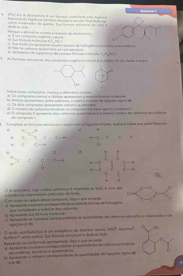 Química 1
6. (PUC-RJ) A sibutramina é um fármaco controlado pela Agência
Nacional de Vigilância Sanitária (Anvisa) e tem por finalidade agir
como moderador de apetite. Sua fórmula estrutural de linha é
dada ao lado
Marque a afirmativa correta a respeito da sibutramina
a) É um composto orgânico natural. C
b) Sua fórmula molecular é C_17N Cl.
c) Sua molécula apresenta mesmo número de hidrogênios primários e secundários
d) Não há carbono quaternário em sua estrutura.
e) Apresenta três ligações pi (π) e possui fórmula molecular C_17H_28NCl.
7. As fórmulas estruturais dos compostos orgânicos mentol (I) e cânfora (II) são dadas a seguir.
∠ C
OH
u
Sobre esses compostos, marque a alternativa correta.
a) Os compostos mentol e cânfora apresentam a mesma fórmula molecular.
b) Ambos apresentam, entre carbonos, o mesmo número de ligações sigma (σ).
c) Os dois compostos apresentam carbono quaternário.
d) O número de carbonos terciários no composto II é maior que no composto I
e) O composto II apresenta dois carbonos quaternários e o mesmo número de carbonos secundários
do composto I.
8. Complete as fórmulas estruturais a seguir com as ligações simples, duplas e triplas que estão faltando.
a) H. H c) H
C
H C C C C—H H—C C C F
H C C H Cl
b)
。 d)
H、
C C C C -H
H
H
beginarrayr n-6 n-5 n-6 n-5frac nendarray beginarrayr frac 1 E E E H_Cnendarray beginarrayr n E Hendarray 
^circ 
O β-terpineno, cuja cadeia carbônica é mostrada ao lado, é uma das
substâncias responsáveis pelo odor do limão.
Com base na cadeia desse composto, faça o que se pede. 
a) Apresente o número correspondente ao total de átomos de hidrogênio
que completam a valência dos carbonos.
b) Apresente sua fórmula molecular.
c) Apresente os números correspondentes às quantidades de carbonos saturados e insaturados e de
ligações pi (π).
O ácido acetilsalicílico é um analgésico de diversos nomes: AAS^8 , Aspirina®,
Bufferi n*, entre outros. Sua fórmula estrutural é dada ao lado,
Baseando-se na fórmula apresentada, faça o que se pede.
a) Apresente o número correspondente às quantidades de carbonos primários,
secundários, terciários e quaternários.
b) Apresente o número correspondente às quantidades de ligações sigma (σ)
e pi(π )
9