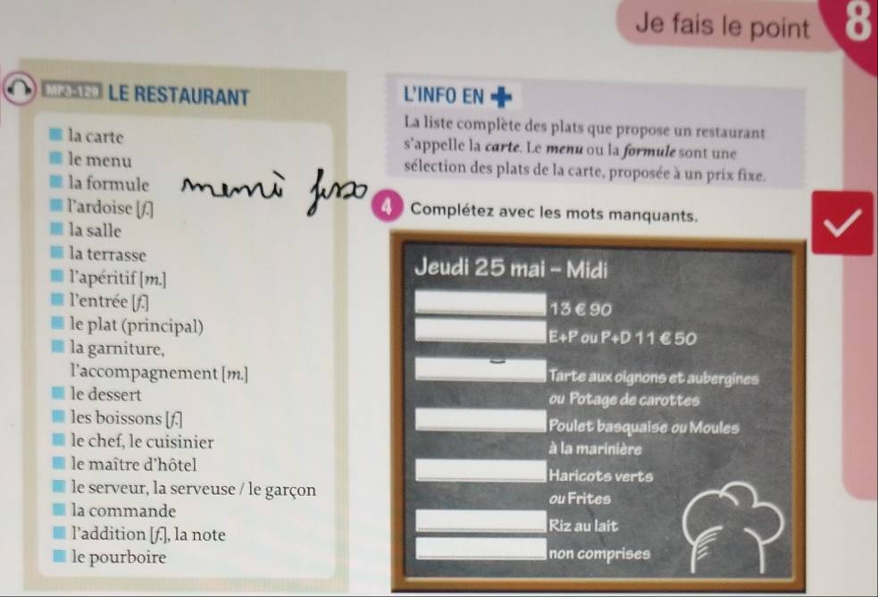 Je fais le point 8 
M le restaurant L'INFO EN 
La liste complète des plats que propose un restaurant 
la carte s'appelle la carte. Le menu ou la formule sont une 
le menu sélection des plats de la carte, proposée à un prix fixe. 
la formule 
l’ardoise [f.] 4 Complétez avec les mots manquants. 
la salle 
la terrasse Jeudi 25 mai - Midi 
l'apéritif [ m.] 
l'entrée [f.] 13€90
le plat (principal) E+P ou P+D 1 1 €£50
la garniture, 
l’accompagnement [m.] Tarte aux oignons et aubergines 
le dessert ou Potage de carottes 
les boissons [f.] Poulet basquaise ou Moules 
le chef, le cuisinier à la marinière 
le maître d'hôtel Haricots verts 
le serveur, la serveuse / le garçon ou Frites 
la commande 
l’addition [f.], la note 
Riz au lait 
le pourboire non comprises