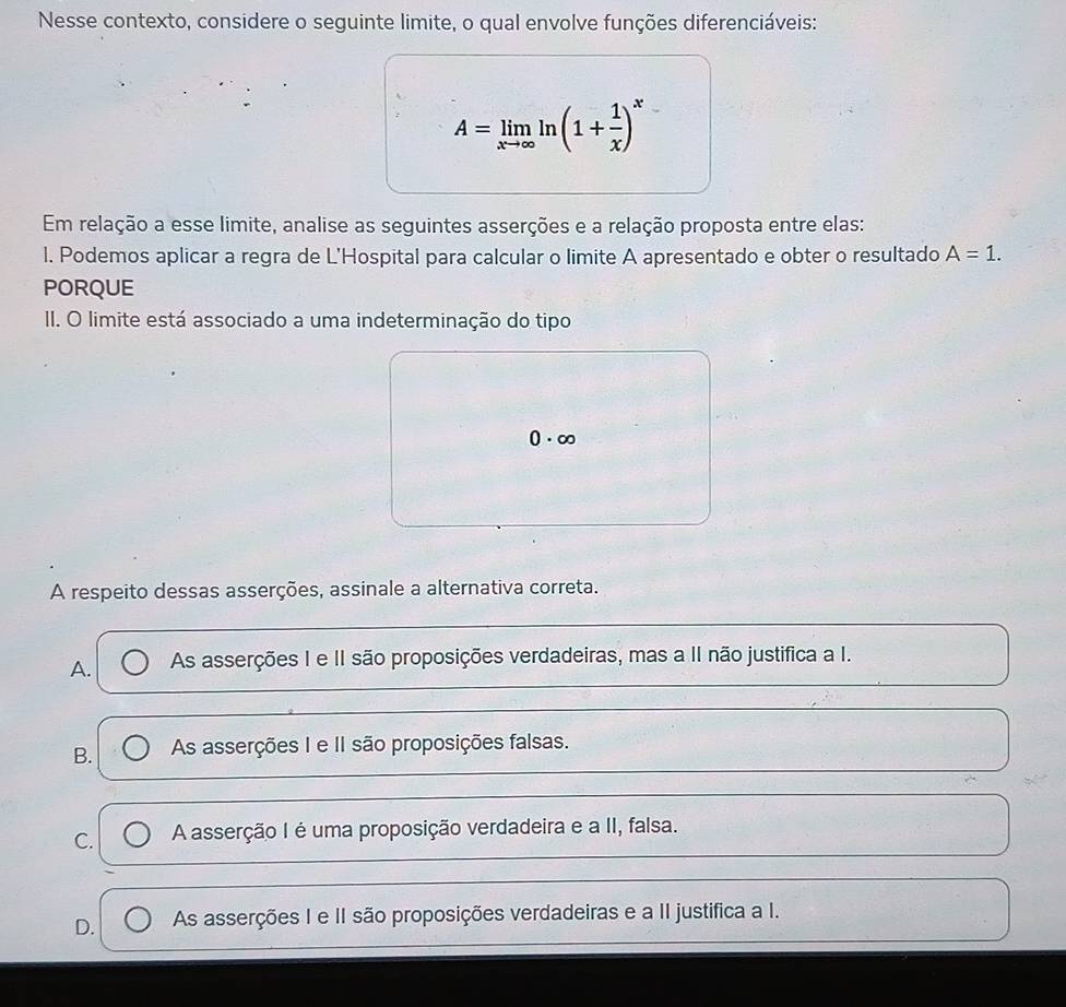 Nesse contexto, considere o seguinte limite, o qual envolve funções diferenciáveis:
A=limlimits _xto ∈fty ln (1+ 1/x )^x
Em relação a esse limite, analise as seguintes asserções e a relação proposta entre elas:
l. Podemos aplicar a regra de L'Hospital para calcular o limite A apresentado e obter o resultado A=1. 
PORQUE
II. O limite está associado a uma indeterminação do tipo
0· ∈fty
A respeito dessas asserções, assinale a alternativa correta.
A. As asserções I e II são proposições verdadeiras, mas a II não justifica a I.
B. As asserções I e II são proposições falsas.
C. A asserção I é uma proposição verdadeira e a II, falsa.
D. As asserções I e II são proposições verdadeiras e a II justifica a I.