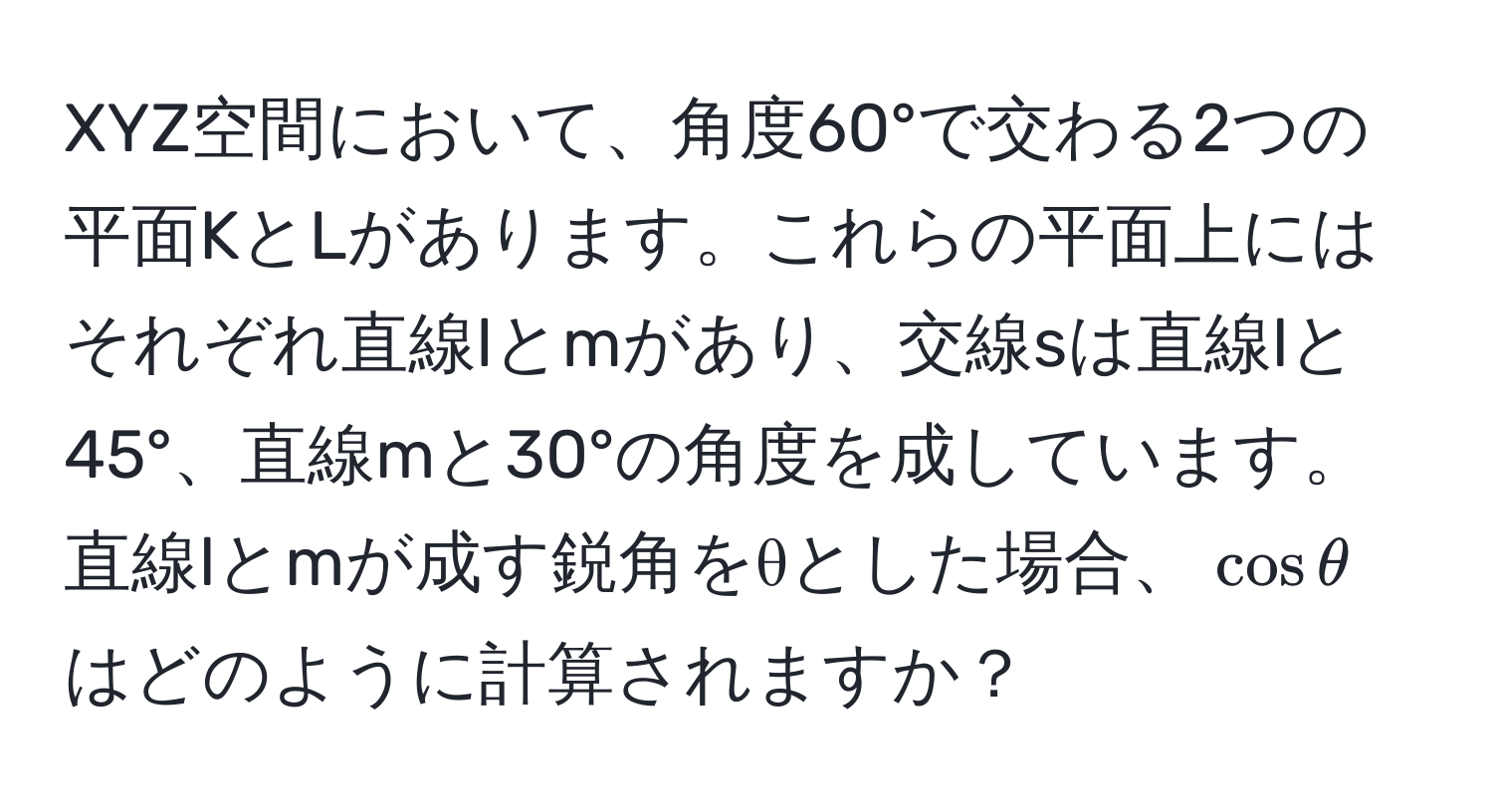 XYZ空間において、角度60°で交わる2つの平面KとLがあります。これらの平面上にはそれぞれ直線lとmがあり、交線sは直線lと45°、直線mと30°の角度を成しています。直線lとmが成す鋭角をθとした場合、$cosθ$はどのように計算されますか？