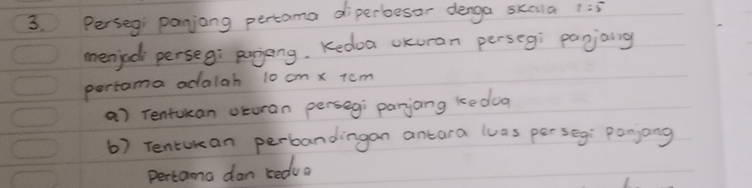 Perseg panjong pertoma diperbesor denga skala 1:5
menjad perseg: pojeng. Kedoa oKuran perseg: pagjaing 
pertama adalah 10 cm x tcm 
a) rentucan oturan persegi parjang ke dog 
6) Tentukan perbandingan antara luas per seg: Ponjang 
pertama dan kedu a