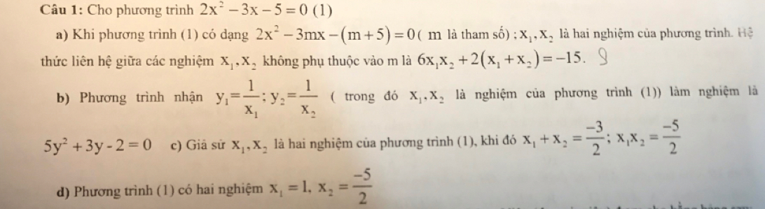 Cho phương trình 2x^2-3x-5=0 (1)
a) Khi phương trình (1) có dạng 2x^2-3mx-(m+5)=0 ( m là tham shat 0);x_1, x_2 là hai nghiệm của phương trình. Hệ
thức liên hệ giữa các nghiệm x_1, x_2 không phụ thuộc vào m là 6x_1x_2+2(x_1+x_2)=-15. 
b) Phương trình nhận y_1=frac 1x_1:y_2=frac 1x_2 ( trong đó X_1, X_2 là nghiệm của phương trình (1)) làm nghiệm là
5y^2+3y-2=0 c) Giả sử x_1, x_2 là hai nghiệm của phương trình (1), khi đó x_1+x_2= (-3)/2 ; x_1x_2= (-5)/2 
d) Phương trình (1) có hai nghiệm x_1=1, x_2= (-5)/2 