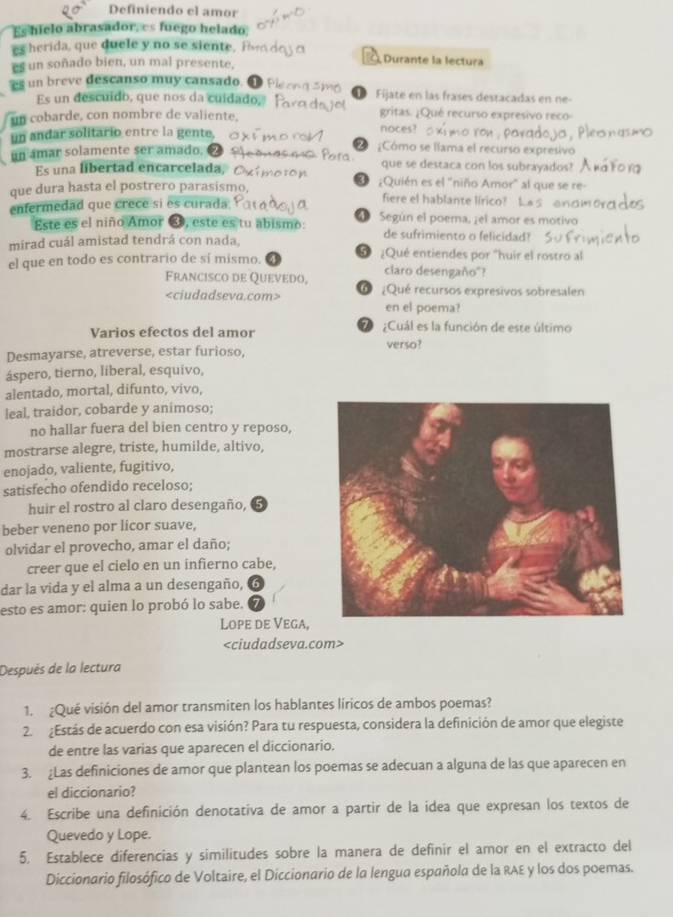 Definiendo el amor
Es hielo abrasador, es fuego helado
es herida, que duele y no se siente, i Durante la lectura
es un soñado bien, un mal presente,
es un breve descanso muy cansado. Fijate en las frases destacadas en ne-
Es un descuido, que nos da cuidado,
un cobarde, con nombre de valiente. gritas. ¿Qué recurso expresivo reco
un andar solitario entre la gente,
noces?
un amar solamente ser amado. Z ¿Cómo se llama el recurso expresivo
que se destaca con los subrayados?
Es una libertad encarcelada, ¿Quién es el "niño Amor" al que se re-
D
que dura hasta el postrero parasismo, fiere el hablante lírico? Las onc
enfermedad que crece si es curada 4 Según el poema, ¿el amor es motivo
Este es el niño Amor , este es tu abismo: de sufrimiento o felicidad?
mirad cuál amistad tendrá con nada,
el que en todo es contrario de sí mismo. 5 ¿Qué entiendes por "huir el rostro al
claro desengaño"?
Francisco de Quevedo, O ¿Qué recursos expresivos sobresalen
en el poema?
Varios efectos del amor 2  ¿Cuál es la función de este último
verso?
Desmayarse, atreverse, estar furioso,
áspero, tierno, liberal, esquivo,
alentado, mortal, difunto, vivo,
leal, traidor, cobarde y animoso;
no hallar fuera del bien centro y reposo,
mostrarse alegre, triste, humilde, altivo,
enojado, valiente, fugitivo,
satisfecho ofendido receloso;
huir el rostro al claro desengaño,
beber veneno por licor suave,
olvidar el provecho, amar el daño;
creer que el cielo en un infierno cabe,
dar la vida y el alma a un desengaño, 6
esto es amor: quien lo probó lo sabe.
Lope de Vega,

Después de la lectura
1. ¿Qué visión del amor transmiten los hablantes líricos de ambos poemas?
2. ¿Estás de acuerdo con esa visión? Para tu respuesta, considera la definición de amor que elegiste
de entre las varias que aparecen el diccionario.
3. Las definiciones de amor que plantean los poemas se adecuan a alguna de las que aparecen en
el diccionario?
4. Escribe una definición denotativa de amor a partir de la idea que expresan los textos de
Quevedo y Lope.
5. Establece diferencias y similitudes sobre la manera de definir el amor en el extracto del
Diccionario filosófico de Voltaire, el Diccionario de la lengua española de la RAE y los dos poemas.