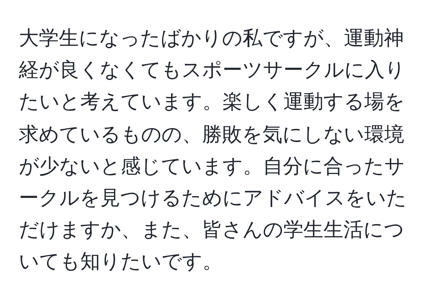 大学生になったばかりの私ですが、運動神経が良くなくてもスポーツサークルに入りたいと考えています。楽しく運動する場を求めているものの、勝敗を気にしない環境が少ないと感じています。自分に合ったサークルを見つけるためにアドバイスをいただけますか、また、皆さんの学生生活についても知りたいです。