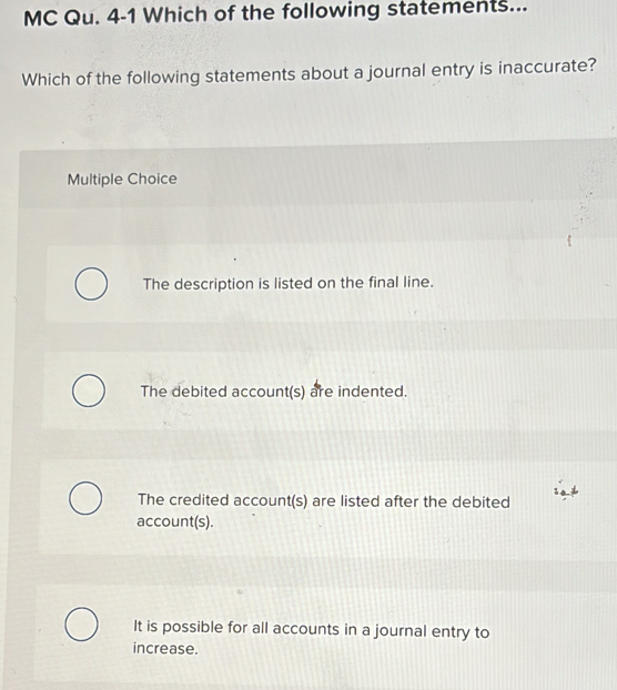 MC Qu. 4-1 Which of the following statements...
Which of the following statements about a journal entry is inaccurate?
Multiple Choice
The description is listed on the final line.
The debited account(s) are indented.
The credited account(s) are listed after the debited
account(s).
It is possible for all accounts in a journal entry to
increase.