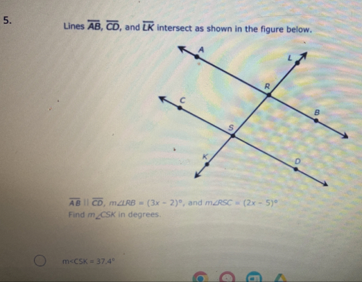 Lines overline AB, overline CD , and overline LK intersect as shown in the figure below.
overline AB||overline CD, m∠ LRB=(3x-2)^circ  , and m∠ RSC=(2x-5)^circ 
Find m∠ CSK in degrees.
m∠ CSK=37.4°