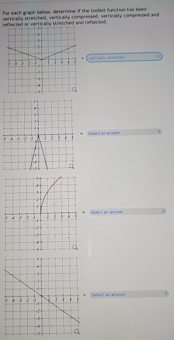 For each graph below, determine if the toolkit function has been 
vertically stretched, vertically compressed, vertically compressed and 
red or vertically stretched and reflected. 
= 
vertically stretcned 。 
- Select an answer 
Select an answer C 
- 
-Select an answer