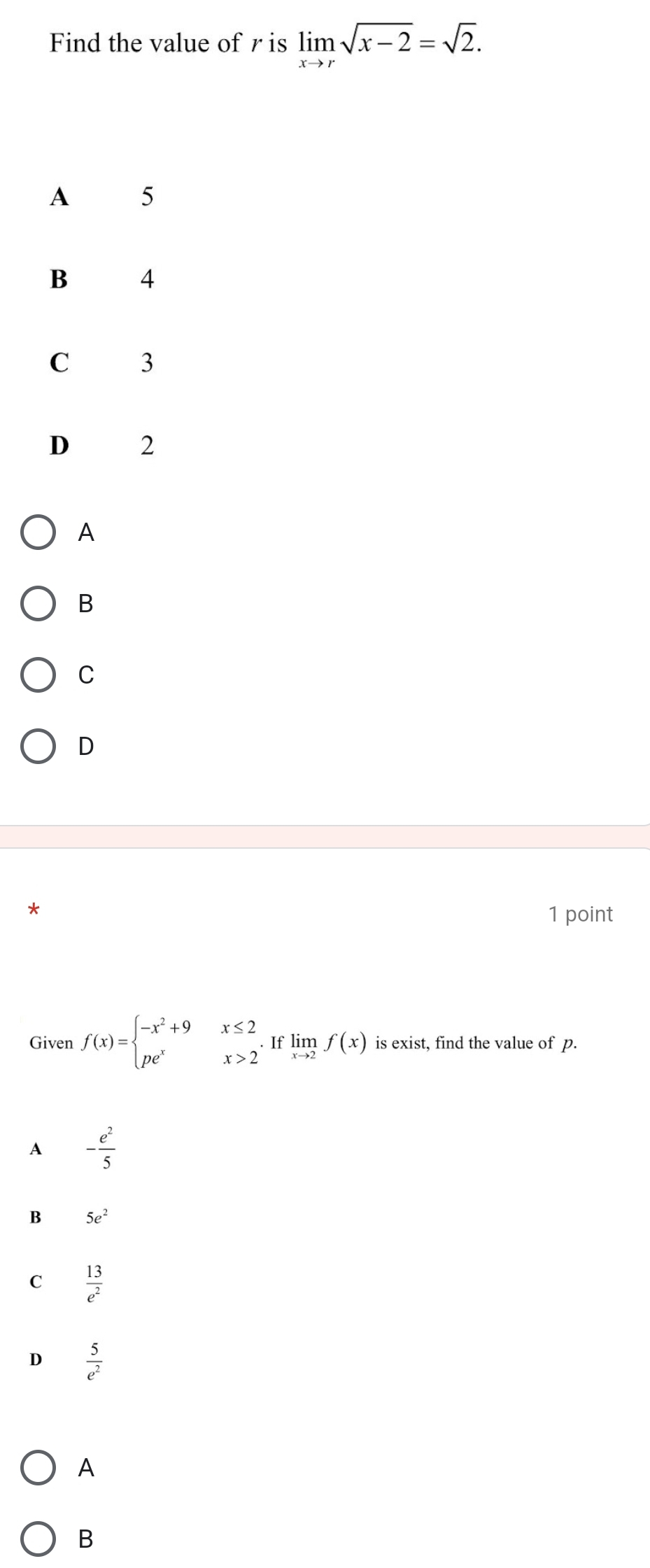 Find the value of r is limlimits _xto rsqrt(x-2)=sqrt(2).
A
B
C
D
*
1 point
Given f(x)=beginarrayl -x^2+9x≤ 2 pe^xx>2endarray.  .Iflimlimits _xto 2f(x) is exist, find the value of p.
A - e^2/5 
B 5e^2
C  13/e^2 
D  5/e^2 
A
B