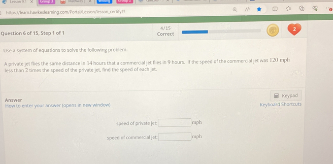 Lesson 9.1 χ ∞ 
https://learn.hawkeslearning.com/Portal/Lesson/lesson_certify#! 
4/15 
2 
Question 6 of 15, Step 1 of 1 Correct 
Use a system of equations to solve the following problem. 
A private jet flies the same distance in 14 hours that a commercial jet flies in 9 hours. If the speed of the commercial jet was 120 mph
less than 2 times the speed of the private jet, find the speed of each jet. 
Answer Keypad 
How to enter your answer (opens in new window) Keyboard Shortcuts 
speed of private jet: □ mph
speed of commercial jet: □ mph