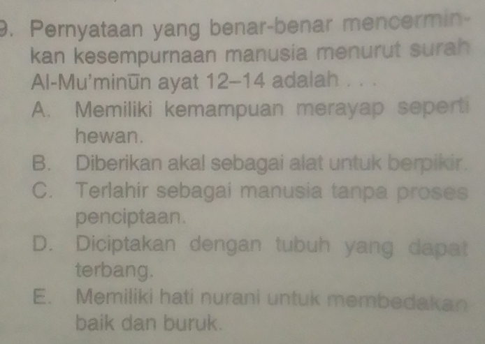 Pernyataan yang benar-benar mencermin-
kan kesempurnaan manusia menurut surah
Al-Mu'minūn ayat 12-14 adalah . . .
A. Memiliki kemampuan merayap seperti
hewan.
B. Diberikan akal sebagai alat untuk berpikir.
C. Terlahir sebagai manusia tanpa proses
penciptaan.
D. Diciptakan dengan tubuh yang dapat
terbang.
E. Memiliki hati nurani untuk membedakan
baik dan buruk.