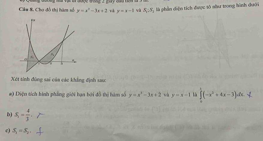 uy Quảng đương mà vật đi được trong 2 giay đấu tiên là 3 m
Câu 8. Cho đồ thị hàm số y=x^2-3x+2 và y=x-1 và S_1;S_2 là phần diện tích được tô như trong hình dưới
Xét tính đúng sai của các khẳng định sau:
a) Diện tích hình phẳng giới hạn bởi đồ thị hàm số y=x^2-3x+2 và y=x-1 là ∈tlimits _0^(3(-x^2)+4x-3)dx.
b) S_1= 4/3 .
c) S_1=S_2.