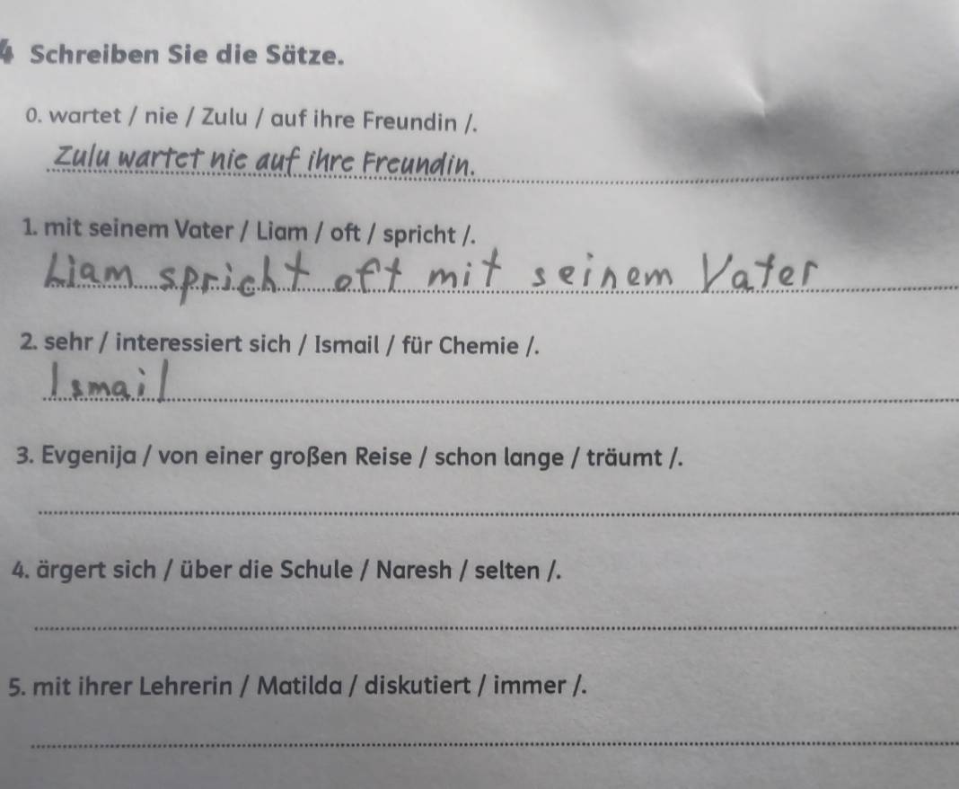 Schreiben Sie die Sätze. 
0. wartet / nie / Zulu / auf ihre Freundin /. 
Zulu wartet nie auf ihre Freundin. 
_ 
1. mit seinem Vater / Liam / oft / spricht /. 
_ 
2. sehr / interessiert sich / Ismail / für Chemie /. 
_ 
3. Evgenija / von einer großen Reise / schon lange / träumt /. 
_ 
4. ärgert sich / über die Schule / Naresh / selten /. 
_ 
5. mit ihrer Lehrerin / Matilda / diskutiert / immer /. 
_