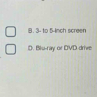 B. 3 - to 5-inch screen
D. Blu-ray or DVD drive