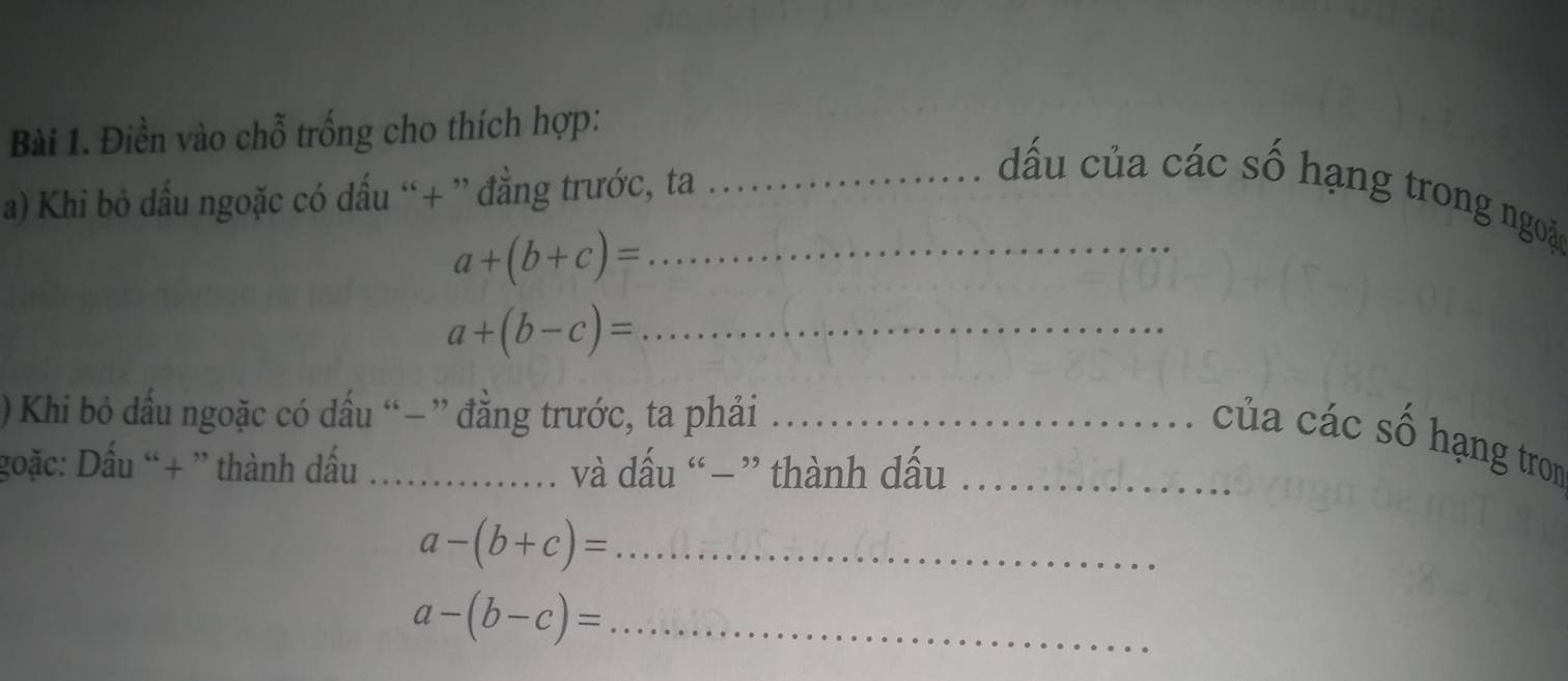 Điền vào chỗ trống cho thích hợp: 
a) Khi bỏ dấu ngoặc có dấu “+ ” đẳng trước, ta_ 
đấu của các số hạng trong ngoặ
a+(b+c)= _
a+(b-c)= _ 
) Khi bỏ dấu ngoặc có dấu “ − ” đẳng trước, ta phải_ 
của các số hạng tron 
goặc: Dấu “+ ” thành dấu _và dấu “−” thành dấu_ 
_ a-(b+c)=
a-(b-c)= _