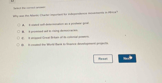 Select the correct answer.
Why was the Atlantic Charter important for independence movements in Africa?
A. It stated self-determination as a postwar goal.
B. It promised aid to rising democracies.
C. It stripped Great Britain of its colonial powers.
D. It created the World Bank to finance development projects.
Reset Nex