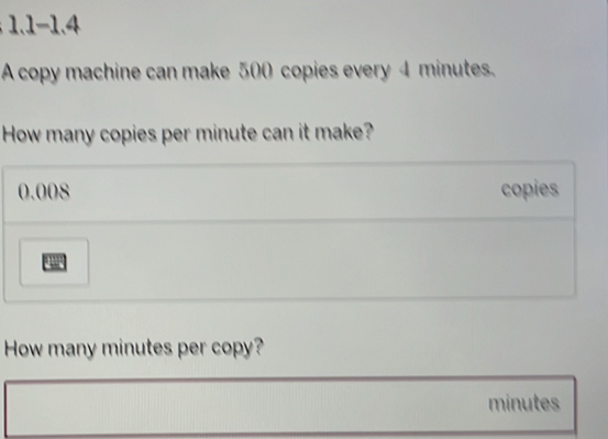 1- 1.4 
A copy machine can make 500 copies every 4 minutes. 
How many copies per minute can it make?
0.008 copies 
How many minutes per copy?
minutes