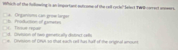 Which of the following is an important outcome of the cell cycle? Select TWO correct answers.
a. Organisms can grow larger
b. Production of gametes
c. Tissue repair
d. Division of two genetically distinct cells
e. Division of DNA so that each cell has half of the original amount