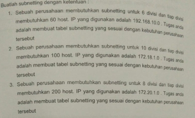 Buatlah subnetting dengan ketentuan : 
1. Sebuah perusahaan membutuhkan subnetting untuk 6 divisi dan tiap divis 
membutuhkan 60 host. IP yang digunakan adalah 192. 168. 10. 0. Tugas anda 
adalah membuat tabel subnetting yang sesuai dengan kebutuhan perusahaan 
tersebut 
2. Sebuah perusahaan membutuhkan subnetting untuk 10 divisi dan tiap divisi 
membutuhkan 100 host. IP yang digunakan adalah 172.18. 1.0 . Tugas anda 
adalah membuat tabel subnetting yang sesuai dengan kebutuhan perusahaan 
tersebut 
3. Sebuah perusahaan membutuhkan subnetting untuk 8 divisi dan tiap divisi 
membutuhkan 200 host. IP yang digunakan adalah 172.20.1.0. Tugas anda 
adalah membuat tabel subnetting yang sesuai dengan kebutuhan perusahaan 
tersebut