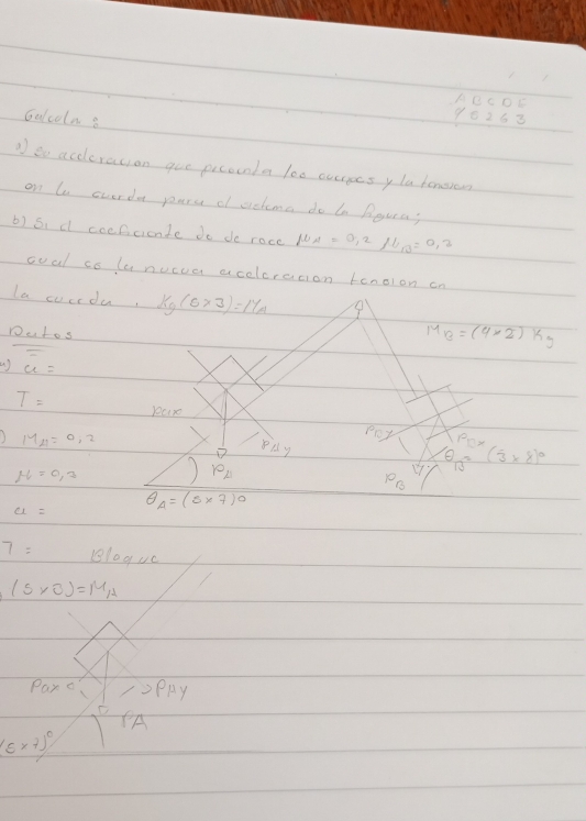 ABCDE 
Galcoln 8 
96268 
to accleration goe picounla le0 currges yla homsrow 
on te cuerda pare o achma do b Boura; 
b) 5 、 d coefcicnte do de roce mu _A=0.2mu _B=0.2
ooal co lunucua acelcresion tanoion cn 
la cucrdu, kg(sp(5* 3)
Dutos
M_B=(4* 2)kg
() u=
T= )00x0 poy Pex
MA=0=0.2
pparallel y
e
N=0,3
varphi _A
17 13 (3* 8)^0
P_B
a=
θ _A=(5* 7)^0
7= Blaguc
(5* 0)=M_A
Paro PRy 
PA
(varepsilon * 7)^circ 