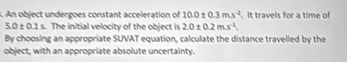 An object undergoes constant acceleration of 10.0± 0.3m.s^(-2). It travels for a time of
5.0± 0.1s The initial velocity of the object is 2.0± 0.2m.s^(-1)
By choosing an appropriate SUVAT equation, calculate the distance travelled by the 
object, with an appropriate absolute uncertainty.