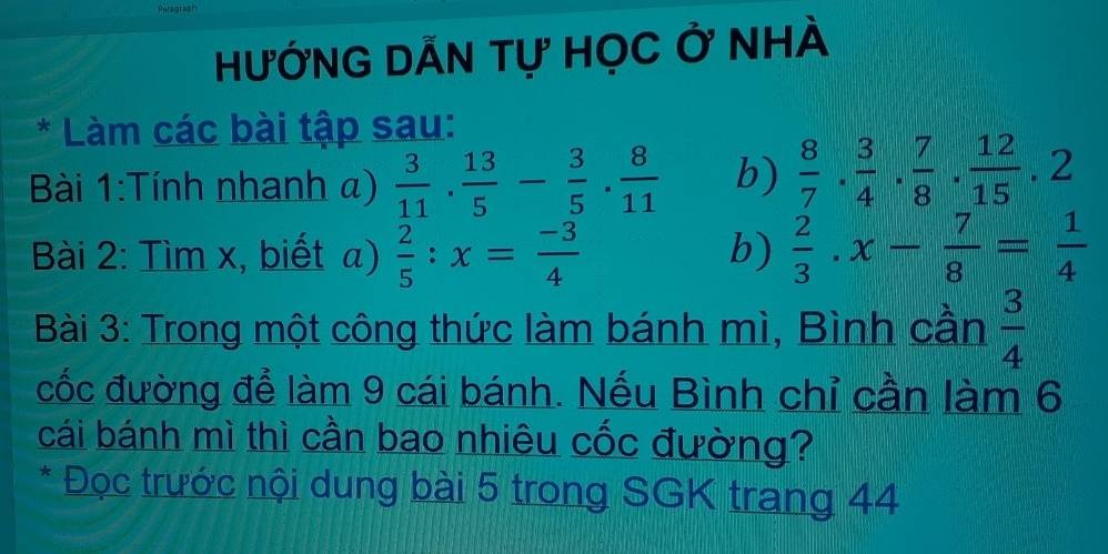 HưỚNG DẤN tự Học ở nhÀ 
* Làm các bài tập sau: 
Bài 1:Tính nhanh a)  3/11 . 13/5 - 3/5 . 8/11  b)  8/7 ·  3/4 ·  7/8 ·  12/15 · 2
Bài 2: Tìm x, biết a)  2/5 :x= (-3)/4  b)  2/3 .x- 7/8 = 1/4 
Bài 3: Trong một công thức làm bánh mì, Bình cần  3/4 
cốc đường để làm 9 cái bánh. Nếu Bình chỉ cần làm 6 
cái bánh mì thì cần bao nhiêu cốc đường? 
* Đọc trước nội dung bài 5 trong SGK trang 44