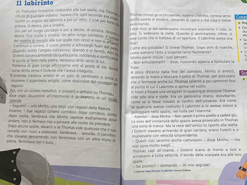 Il labirinto
Un frastuono fortissimo rimbombó alle sue spalle, ma Thomas
rifiutò di guardare indietro. Sapeva che ogni secondo era vitale Thomas strizzò gli occhi mentre, insieme a Minho, correva verso Comp
Svoltò un angolo del labirinto e poi un altro. Corse più forte de quella parete di tenebra, cercando di capire a che cosa si stesse
poteva. A destra, poi a sinistra. avvicinando. Rist
Giù per un lungo corridoio e poi a destra. A sinistra. Ancora I due muri ai lati sembravano incontrare solamente il cielo, in Dạ
du
destra. Due svolte a sinistra. Un altro lungo corridoio. Il rumor alto. Si vedevano le stelle. Quando sì avvicinarono, infine, si Mi
del mostro di metallo alle sue spalle non cessò e non si affievoll rese conto che si trattava di un’apertura. Il Labirinto aveva una Q
d
Continuò a correre, il cuore pronto a schizzargli fuori dal petto fine! Come era possibile? Si chiese Thomas. Dopo anni di ricerche, Lc
Quando svoltò l'angolo successivo, sbandò e si fermò. Altri tre come avevano fatto a scoprirla tanto facilmente?
C
Dolenti stavano arrivando da quella parte, rotolando e conficcando Minho parve intuire i suoi pensieri.
le punte di ferro nella pietra. Venivano dritti verso di lui. - Non entusiasmarti! - disse, riuscendo appena a formulare la
Preferiva di gran lunga affrontarne uno al posto di tre, quind frase.
corse dritto verso il Dolente che l'aveva inseguito. A poca distanza dalla fine del corridoio, Minho si arrestò,
lL'orrenda creatura arretrò di un paio di centimetri e smise d tenendo la mano a bloccare il petto di Thomas, per assicurarsi Scr
muovere il gigantesco artiglio, come sbalordito dal coraggio de
ragazzo. che si fermasse anche lui. Thomas rallentò e poi camminò fino .
al punto in cui il Labirinto si apriva nel vuoto.
Poi, con un ululato metallico, si preparò a gettarsi su Thomas. Si trovò a fissare una voragine! In qualunque direzione Thomas
Due mani sbucarono all'improvviso e lo tirarono in un vicolo vide solo aria e stelle. Era un panorama strano, disturbante,
laterale.
come se si fosse trovato ai confini dell’universo. Era come
- Seguimi! - urlò Minho, uno degli altri ragazzi della Radura. se qualcuno avesse costruito il Labirinto e lo avesse messo a
galleggiare nello spazio, nel nulla per l'eternità.
Insieme, i due ragazzi corsero corridoio dopo corridoio, svolta
- Attento! - disse Minho. - Non saresti il primo pivello a cadere giù.
dopo svolta. Sembrava che Minho sapesse esattamente dove
andare, non si fermava mai a pensare alle svolte da prendere. La vista dell'immensità dello spazio aveva provocato in Thomas
una sorta di trance. Ma la voce dell'amico lo riportò alla realtà.
Dopo alcune svolte, davanti a sé Thomas vide qualcosa che il suo l Dolenti stavano arrivando di gran carriera, erano furenti e si
cervello non riusci a elaborare. Sembrava... assurdo. Il corridoio muovevano con velocità sorprendente.
che stavano percorrendo non terminava con un altro muro di
pietra. Terminava con il buio. - Questi cosi saranno anche cattivissimi - disse Minho, - ma
non sono molto svegli...
Thomas capì all'istante. I Dolenti erano di fronte a loro e
arrivavano a tutta velocità. Il bordo della scarpata era alle loro
spalle.
- Sei pronto? - domandò. - Al mio segnale!
J. Dashner, Maze Runner, II Labirinto, Fanucci Editore