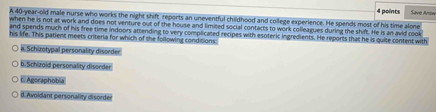 Save Answ
A 40-year-old male nurse who works the night shift reports an uneventful childhood and college experience. He spends most of his time alone
when he is not at work and does not venture out of the house and limited social contacts to work colleagues during the shift. He is an avid cook
and spends much of his free time indoors attending to very complicated recipes with esoteric ingredients. He reports that he is quite content with
his life. This patient meets criteria for which of the following conditions:
a. Schizotypal personality disorder
b. Schizoid personality disorder
c. Agoraphobia
d. Avoidant personality disorder