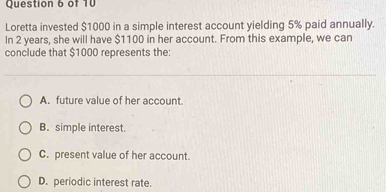 Loretta invested $1000 in a simple interest account yielding 5% paid annually.
In 2 years, she will have $1100 in her account. From this example, we can
conclude that $1000 represents the:
A. future value of her account.
B. simple interest.
C. present value of her account.
D. periodic interest rate.