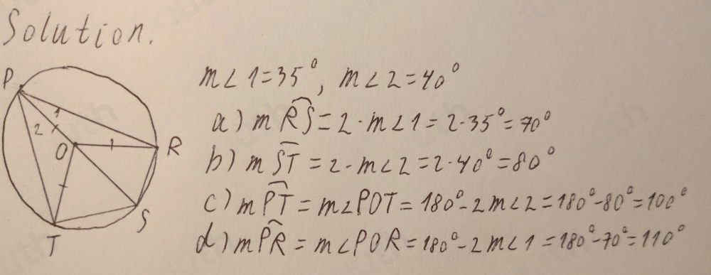 Solution.
P
m∠ 2=35°, m∠ 2=40°
a) moverline RS=2· m∠ 1=2· 35°=70°
b) moverline ST=2· m∠ 2=2· 40°=80°
c) moverline PT=m∠ POT=180°-2m∠ 2=180°-80°=100°
r moverline PR=m∠ POR=180°-2m∠ 1=180°-70°=110°