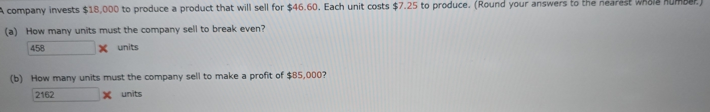 A company invests $18,000 to produce a product that will sell for $46.60. Each unit costs $7.25 to produce. (Round your answers to the nearest whole number.)
(a) How many units must the company sell to break even?
458 units
(b) How many units must the company sell to make a profit of $85,000?
2162 units