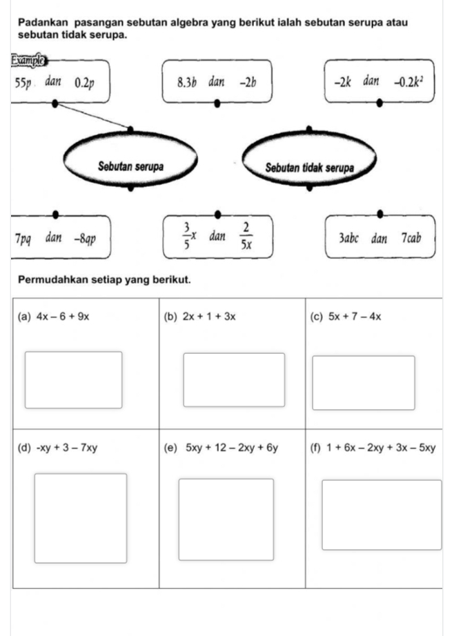 Padankan pasangan sebutan algebra yang berikut ialah sebutan serupa atau 
sebutan tidak serupa. 
Example
55p dan 0.2p 8.3b dan -2b -2k dan -0.2k^2
Sebutan serupa Sebutan tidak serupa
 3/5 x
7pq dan -8q D dan  2/5x  3abc dan 7cab
Permudahkan setiap yang berikut. 
(a) 4x-6+9x (b) 2x+1+3x (c) 5x+7-4x
(d) -xy+3-7xy (e) 5xy+12-2xy+6y (f) 1+6x-2xy+3x-5xy