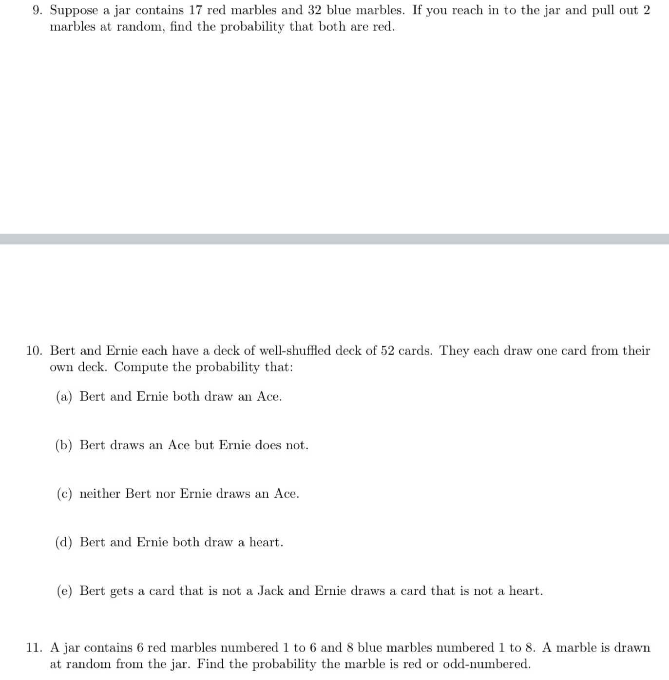 Suppose a jar contains 17 red marbles and 32 blue marbles. If you reach in to the jar and pull out 2
marbles at random, find the probability that both are red. 
10. Bert and Ernie each have a deck of well-shuffled deck of 52 cards. They each draw one card from their 
own deck. Compute the probability that: 
(a) Bert and Ernie both draw an Ace. 
(b) Bert draws an Ace but Ernie does not. 
(c) neither Bert nor Ernie draws an Ace. 
(d) Bert and Ernie both draw a heart. 
(e) Bert gets a card that is not a Jack and Ernie draws a card that is not a heart. 
11. A jar contains 6 red marbles numbered 1 to 6 and 8 blue marbles numbered 1 to 8. A marble is drawn 
at random from the jar. Find the probability the marble is red or odd-numbered.