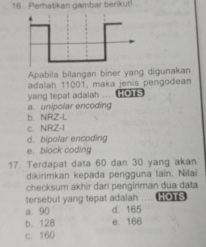 Perhatikan gambar berikut!
Apabila bilangan biner yang digunakan
adalah 11001, maka jenis pengodean
yang tepat adalah .... HOTS
a. unipolar encoding
b. NRZ-L
c. NRZ-I
d. bipolar encoding
e. block coding
17. Terdapat data 60 dan 30 yang akan
dikirimkan kepada pengguna lain. Nilai
checksum akhir dari pengiriman dua data
tersebut yang tepat adalah _ HOTS
a⩽ 90 d. 165
b. 128 e. 166
c. 160