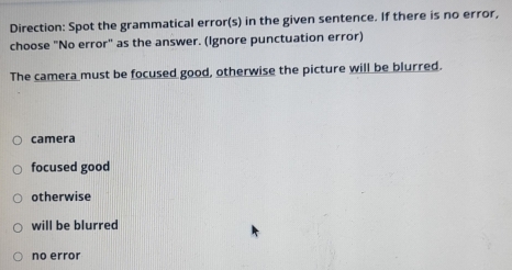 Direction: Spot the grammatical error(s) in the given sentence. If there is no error,
choose "No error" as the answer. (Ignore punctuation error)
The camera must be focused good, otherwise the picture will be blurred.
camera
focused good
otherwise
will be blurred
no error